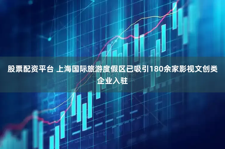 股票配资平台 上海国际旅游度假区已吸引180余家影视文创类企业入驻