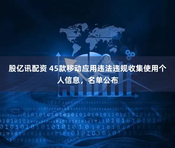 股亿讯配资 45款移动应用违法违规收集使用个人信息，名单公布