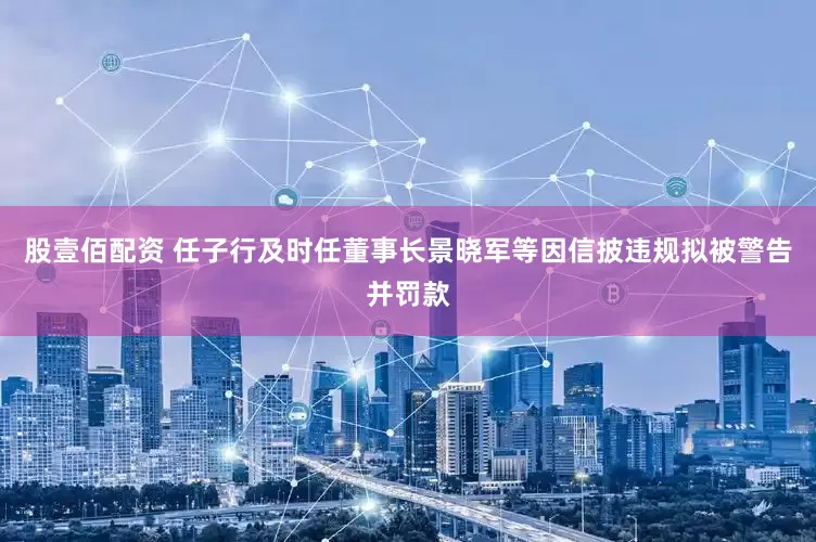 股壹佰配资 任子行及时任董事长景晓军等因信披违规拟被警告并罚款
