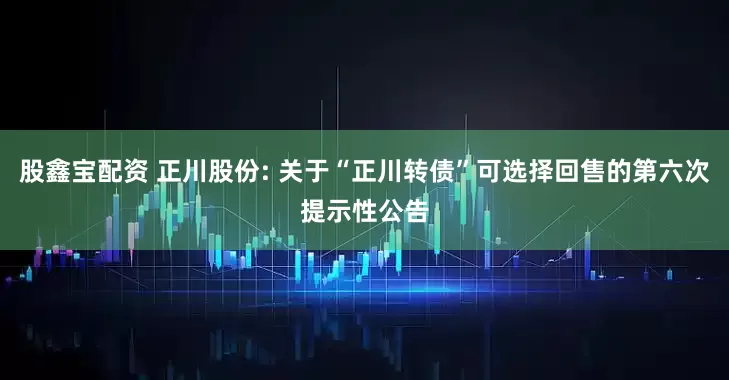 股鑫宝配资 正川股份: 关于“正川转债”可选择回售的第六次提示性公告