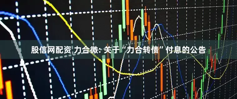 股信网配资 力合微: 关于“力合转债”付息的公告