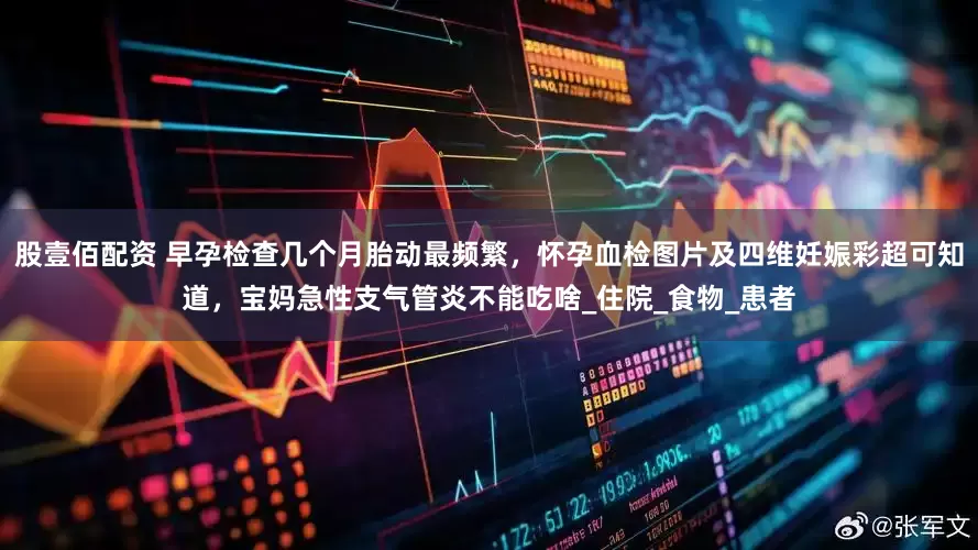 股壹佰配资 早孕检查几个月胎动最频繁，怀孕血检图片及四维妊娠彩超可知道，宝妈急性支气管炎不能吃啥_住院_食物_患者