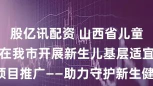 股亿讯配资 山西省儿童医院专家团在我市开展新生儿基层适宜技术项目推广——助力守护新生健康_肺部_超声_培训