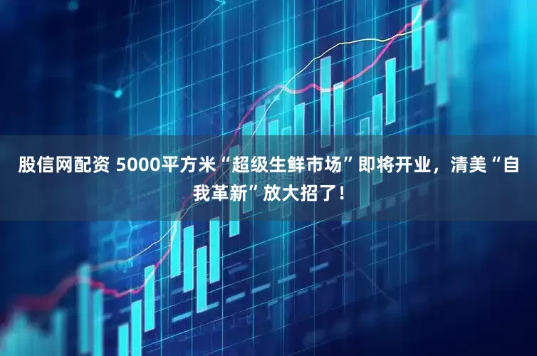 股信网配资 5000平方米“超级生鲜市场”即将开业，清美“自我革新”放大招了！