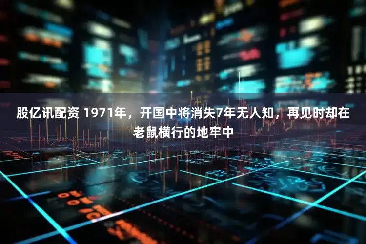 股亿讯配资 1971年，开国中将消失7年无人知，再见时却在老鼠横行的地牢中