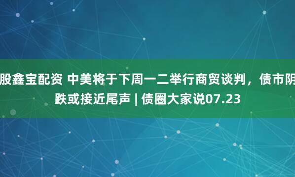 股鑫宝配资 中美将于下周一二举行商贸谈判，债市阴跌或接近尾声 | 债圈大家说07.23