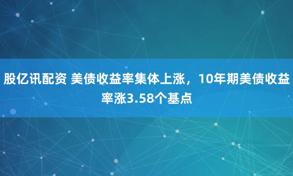 股亿讯配资 美债收益率集体上涨，10年期美债收益率涨3.58个基点