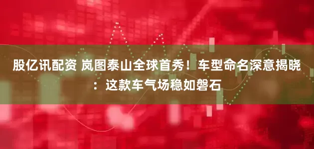 股亿讯配资 岚图泰山全球首秀！车型命名深意揭晓：这款车气场稳如磐石