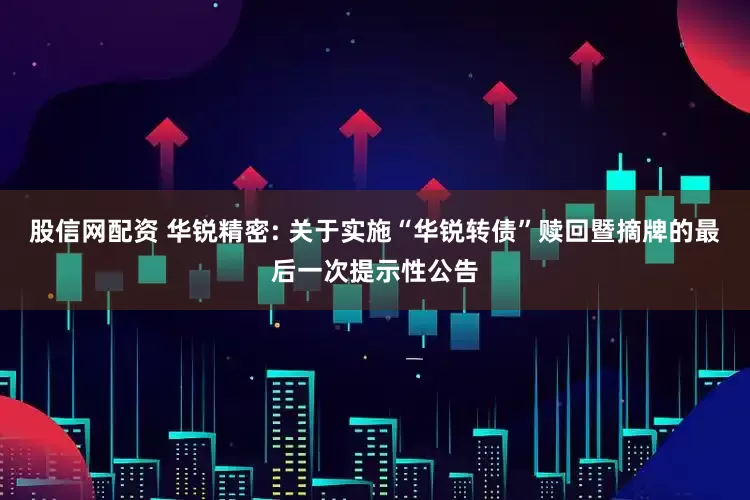股信网配资 华锐精密: 关于实施“华锐转债”赎回暨摘牌的最后一次提示性公告