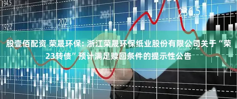 股壹佰配资 荣晟环保: 浙江荣晟环保纸业股份有限公司关于“荣23转债”预计满足赎回条件的提示性公告