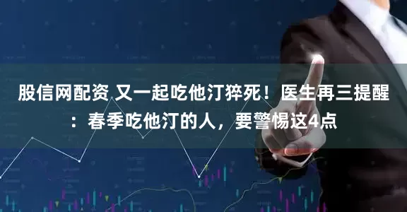 股信网配资 又一起吃他汀猝死！医生再三提醒：春季吃他汀的人，要警惕这4点