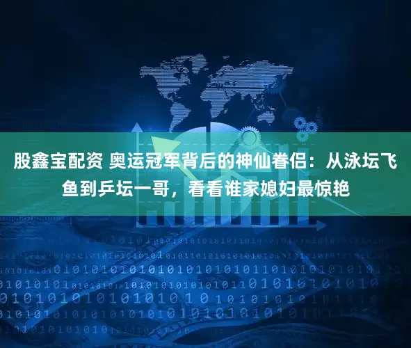 股鑫宝配资 奥运冠军背后的神仙眷侣：从泳坛飞鱼到乒坛一哥，看看谁家媳妇最惊艳
