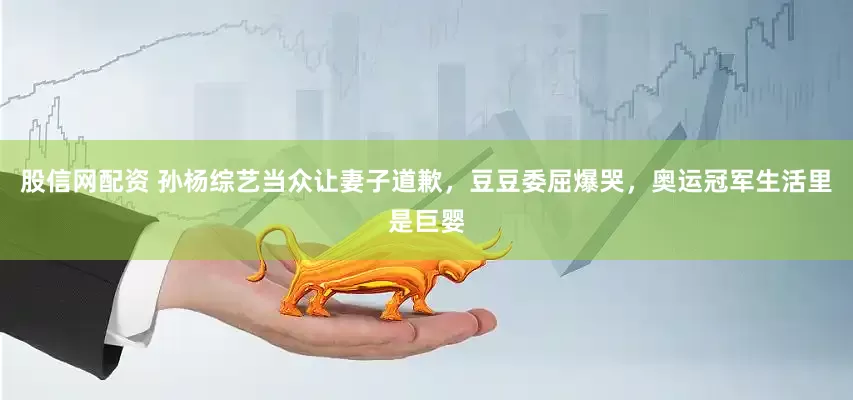 股信网配资 孙杨综艺当众让妻子道歉，豆豆委屈爆哭，奥运冠军生活里是巨婴