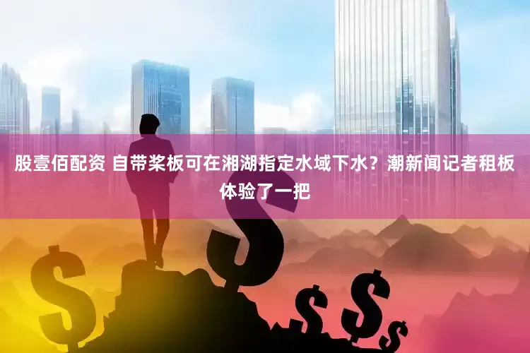 股壹佰配资 自带桨板可在湘湖指定水域下水？潮新闻记者租板体验了一把